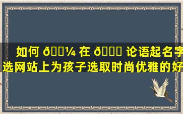 如何 🌼 在 🐎 论语起名字优选网站上为孩子选取时尚优雅的好名字